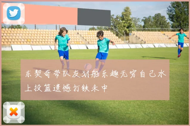 东契奇带队友划船乐趣无穷自己水上投篮遗憾打铁未中