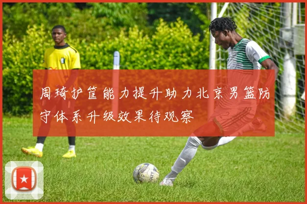 周琦护筐能力提升助力北京男篮防守体系升级效果待观察