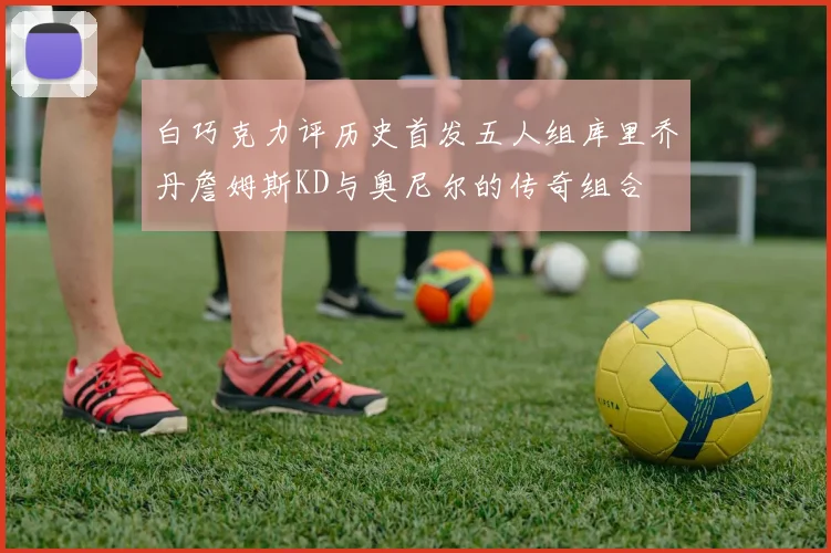 白巧克力评历史首发五人组库里乔丹詹姆斯KD与奥尼尔的传奇组合