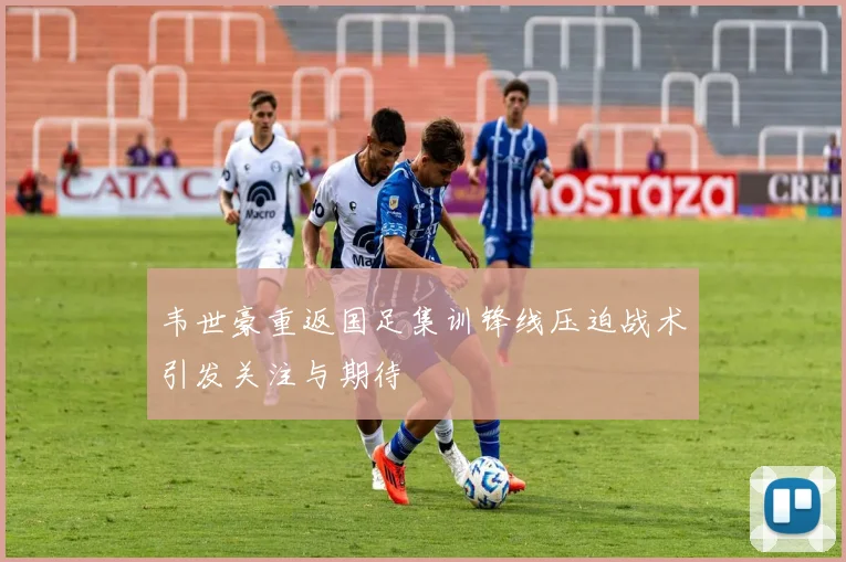韦世豪重返国足集训锋线压迫战术引发关注与期待