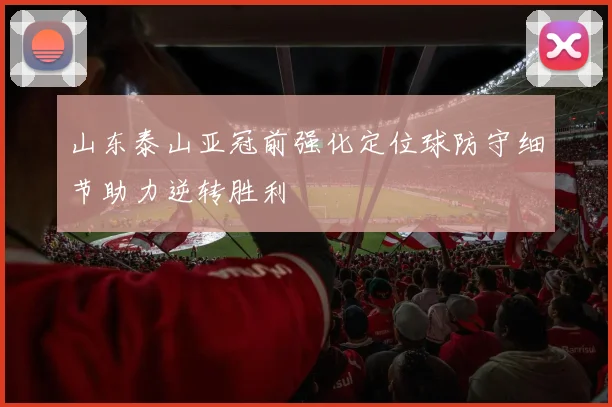 山东泰山亚冠前强化定位球防守细节助力逆转胜利