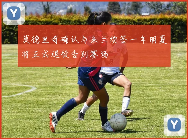 莫德里奇确认与米兰续签一年明夏将正式退役告别赛场