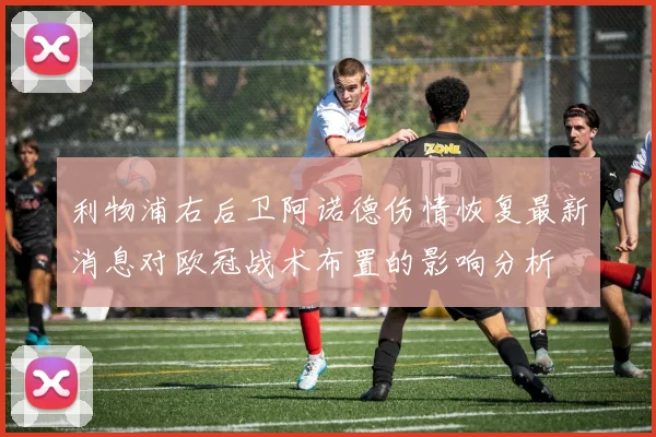 利物浦右后卫阿诺德伤情恢复最新消息对欧冠战术布置的影响分析