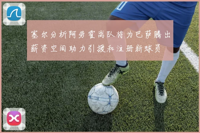 塞尔分析阿劳霍离队将为巴萨腾出薪资空间助力引援和注册新球员